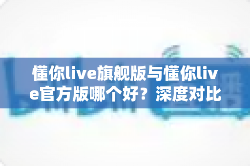 懂你live旗舰版与懂你live官方版哪个好？深度对比解析，帮你轻松选对最适合的版本