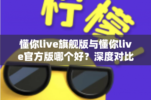 懂你live旗舰版与懂你live官方版哪个好？深度对比解析，帮你轻松选对最适合的版本