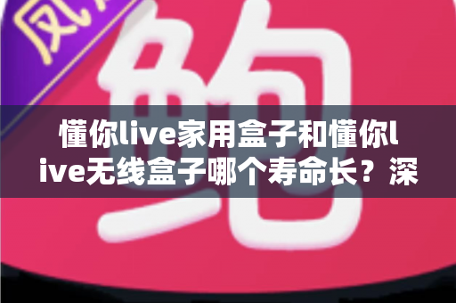 懂你live家用盒子和懂你live无线盒子哪个寿命长？深度对比分析与选购指南