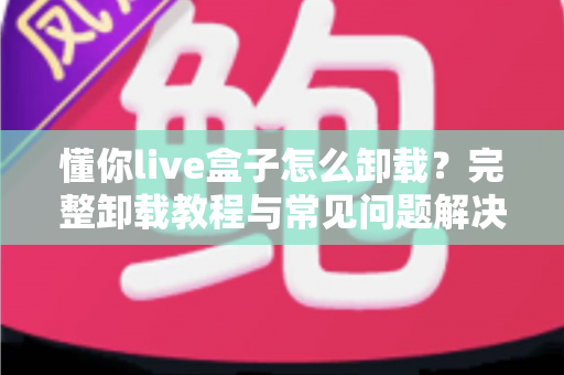 懂你live盒子怎么卸载?完整卸载教程与常见问题解决方案 懂你live盒子怎么卸载?完整卸载教程与常见问题解决方案