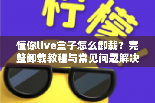 懂你live盒子怎么卸载?完整卸载教程与常见问题解决方案 懂你live盒子怎么卸载?完整卸载教程与常见问题解决方案
