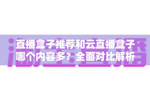 直播盒子推荐和云直播盒子哪个内容多?全面对比解析与选购指南 直播盒子推荐和云直播盒子哪个内容多?全面对比解析与选购指南