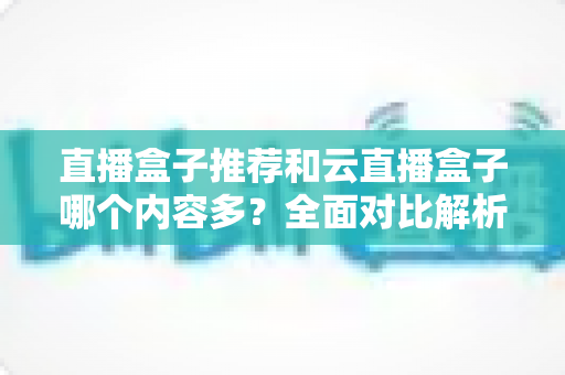 直播盒子推荐和云直播盒子哪个内容多?全面对比解析与选购指南 直播盒子推荐和云直播盒子哪个内容多?全面对比解析与选购指南