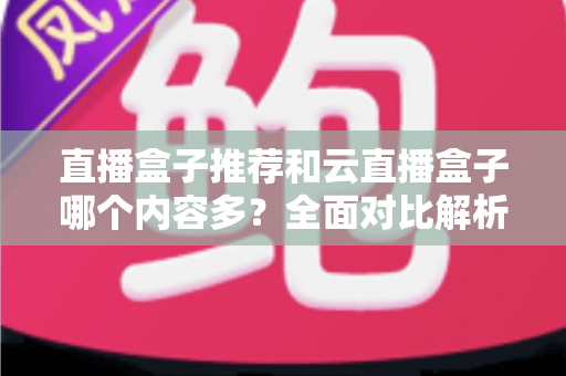 直播盒子推荐和云直播盒子哪个内容多？全面对比解析与选购指南