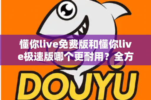 懂你live免费版和懂你live极速版哪个更耐用?全方位对比测评助你选对版本 懂你live免费版和懂你live极速版哪个更耐用?全方位对比测评助你选对版本