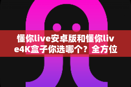 懂你live安卓版和懂你live4K盒子你选哪个?全方位对比帮你找到最佳选择! 懂你live安卓版和懂你live4K盒子你选哪个?全方位对比帮你找到最佳选择!