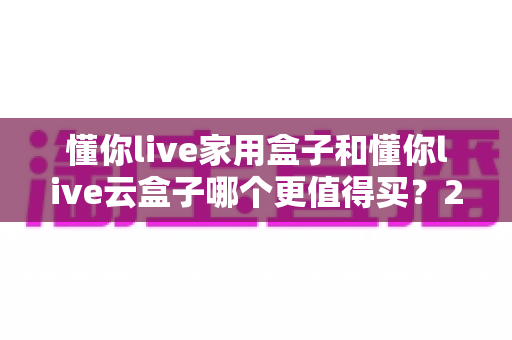 懂你live家用盒子和懂你live云盒子哪个更值得买？2025最新选购指南与深度对比分析