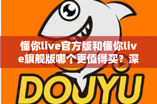 懂你live官方版和懂你live旗舰版哪个更值得买？深度对比帮你选对版本不花冤枉钱