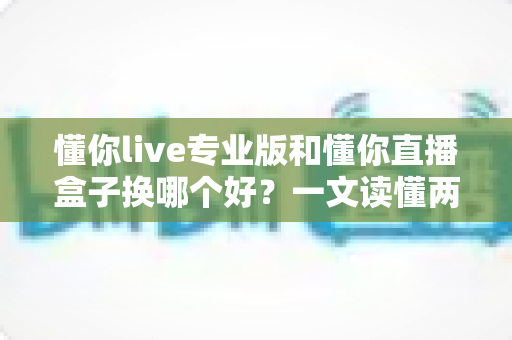 懂你live专业版和懂你直播盒子换哪个好?一文读懂两大直播工具的差异与选择策略 懂你live专业版和懂你直播盒子换哪个好?一文读懂两大直播工具的差异与选择策略