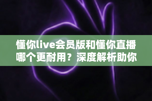 懂你live会员版和懂你直播哪个更耐用？深度解析助你选出长久好用的版本
