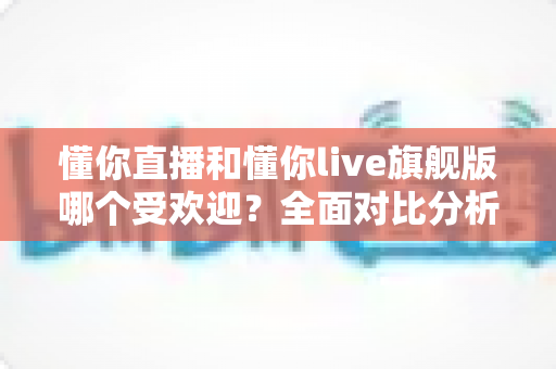 懂你直播和懂你live旗舰版哪个受欢迎?全面对比分析与选购指南 懂你直播和懂你live旗舰版哪个受欢迎?全面对比分析与选购指南