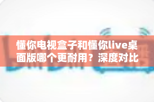 懂你电视盒子和懂你live桌面版哪个更耐用?深度对比帮你选对不踩坑 懂你电视盒子和懂你live桌面版哪个更耐用?深度对比帮你选对不踩坑