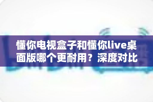 懂你电视盒子和懂你live桌面版哪个更耐用?深度对比帮你选对不踩坑 懂你电视盒子和懂你live桌面版哪个更耐用?深度对比帮你选对不踩坑