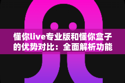 懂你live专业版和懂你盒子的优势对比：全面解析功能差异，助你选对学习工具