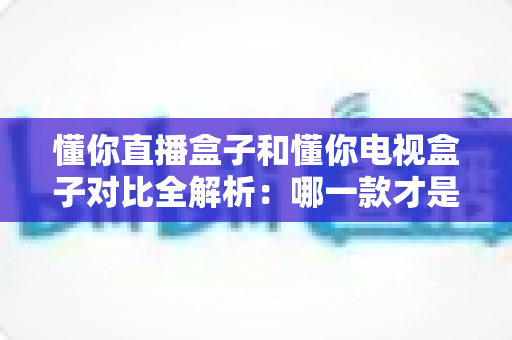 懂你直播盒子和懂你电视盒子对比全解析:哪一款才是你家庭娱乐的最优选择? 懂你直播盒子和懂你电视盒子对比全解析:哪一款才是你家庭娱乐的最优选择?