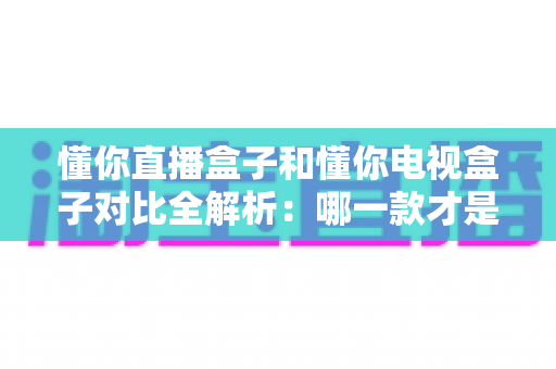 懂你直播盒子和懂你电视盒子对比全解析：哪一款才是你家庭娱乐的最优选择？