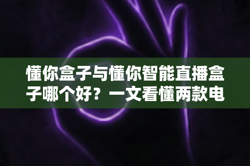 懂你盒子与懂你智能直播盒子哪个好？一文看懂两款电视盒子的区别与选购指南