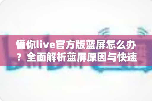 懂你live官方版蓝屏怎么办？全面解析蓝屏原因与快速修复方案
