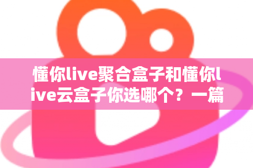 懂你live聚合盒子和懂你live云盒子你选哪个？一篇讲透差异与选购逻辑的实用指南