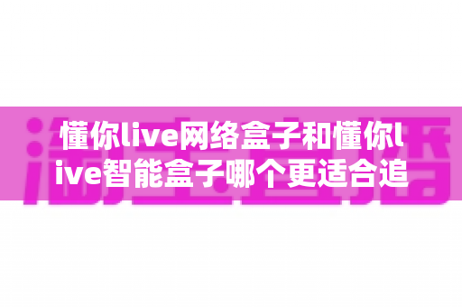 懂你live网络盒子和懂你live智能盒子哪个更适合追剧？追剧党必读的深度选购指南