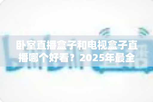 卧室直播盒子和电视盒子直播哪个好看？2025年最全对比指南，帮你选对观影设备不踩坑