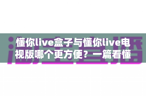 懂你live盒子与懂你live电视版哪个更方便?一篇看懂差异的实用选购与使用指南 懂你live盒子与懂你live电视版哪个更方便?一篇看懂差异的实用选购与使用指南