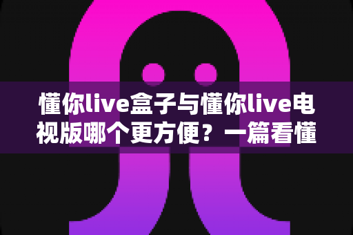 懂你live盒子与懂你live电视版哪个更方便?一篇看懂差异的实用选购与使用指南 懂你live盒子与懂你live电视版哪个更方便?一篇看懂差异的实用选购与使用指南