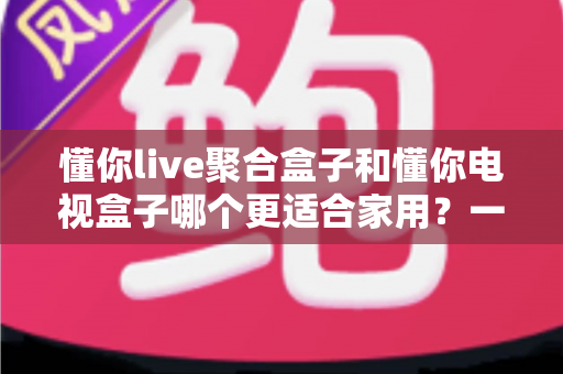 懂你live聚合盒子和懂你电视盒子哪个更适合家用?一文看懂两大盒子的区别与选购指南 懂你live聚合盒子和懂你电视盒子哪个更适合家用?一文看懂两大盒子的区别与选购指南