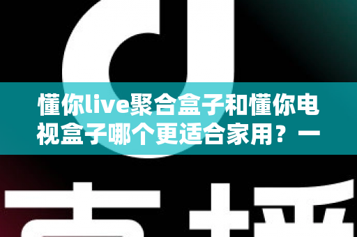 懂你live聚合盒子和懂你电视盒子哪个更适合家用?一文看懂两大盒子的区别与选购指南 懂你live聚合盒子和懂你电视盒子哪个更适合家用?一文看懂两大盒子的区别与选购指南