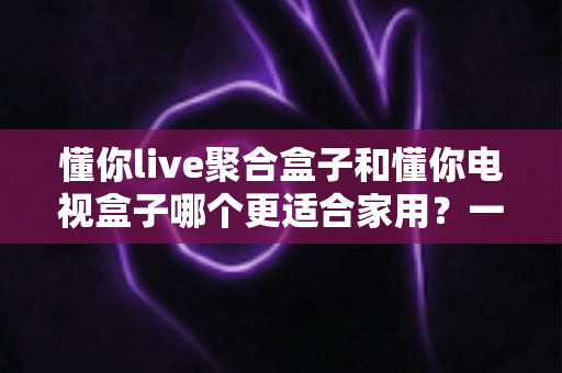 懂你live聚合盒子和懂你电视盒子哪个更适合家用?一文看懂两大盒子的区别与选购指南 懂你live聚合盒子和懂你电视盒子哪个更适合家用?一文看懂两大盒子的区别与选购指南