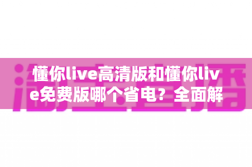 懂你live高清版和懂你live免费版哪个省电？全面解析耗电差异与省电实用指南