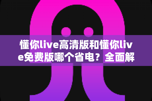 懂你live高清版和懂你live免费版哪个省电？全面解析耗电差异与省电实用指南