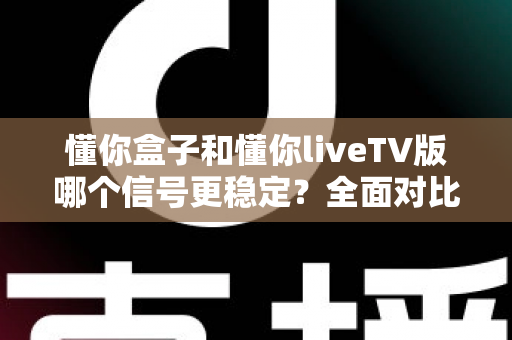 懂你盒子和懂你liveTV版哪个信号更稳定？全面对比解析与选购指南