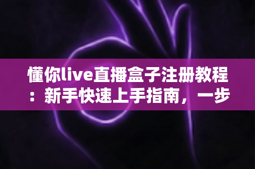 懂你live直播盒子注册教程：新手快速上手指南，一步到位完成账号注册