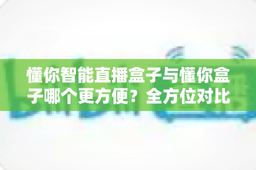 懂你智能直播盒子与懂你盒子哪个更方便?全方位对比助你选出最省心的直播利器 懂你智能直播盒子与懂你盒子哪个更方便?全方位对比助你选出最省心的直播利器