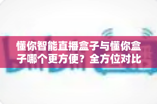 懂你智能直播盒子与懂你盒子哪个更方便？全方位对比助你选出最省心的直播利器