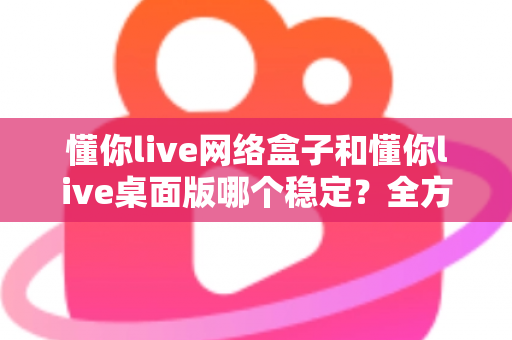 懂你live网络盒子和懂你live桌面版哪个稳定?全方位对比分析助你做出最佳选择 懂你live网络盒子和懂你live桌面版哪个稳定?全方位对比分析助你做出最佳选择
