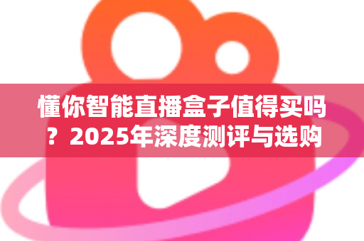 懂你智能直播盒子值得买吗?2025年深度测评与选购指南,一文帮你做决定 懂你智能直播盒子值得买吗?2025年深度测评与选购指南,一文帮你做决定
