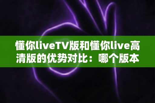 懂你liveTV版和懂你live高清版的优势对比:哪个版本更适合你的观影需求? 懂你liveTV版和懂你live高清版的优势对比:哪个版本更适合你的观影需求?
