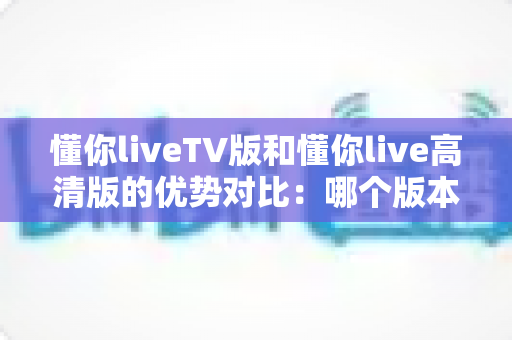 懂你liveTV版和懂你live高清版的优势对比：哪个版本更适合你的观影需求？
