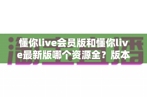 懂你live会员版和懂你live最新版哪个资源全?版本差异全解析与选择指南 懂你live会员版和懂你live最新版哪个资源全?版本差异全解析与选择指南