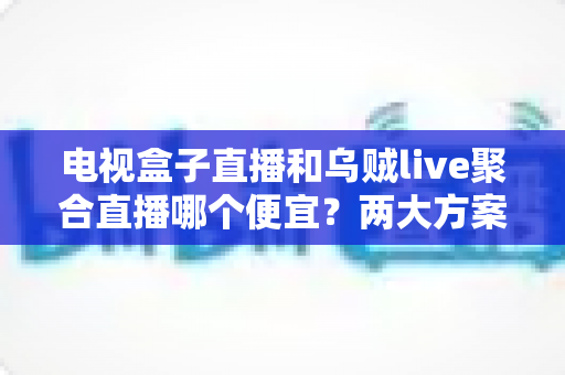 电视盒子直播和乌贼live聚合直播哪个便宜？两大方案价格对比与省钱选购全指南