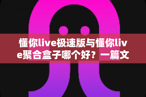 懂你live极速版与懂你live聚合盒子哪个好?一篇文章帮你彻底搞懂怎么选 懂你live极速版与懂你live聚合盒子哪个好?一篇文章帮你彻底搞懂怎么选