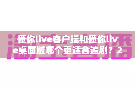懂你live客户端和懂你live桌面版哪个更适合追剧？2025年追剧人群最全选择指南