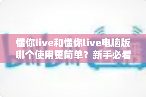 懂你live和懂你live电脑版哪个使用更简单？新手必看的完整使用指南与体验对比