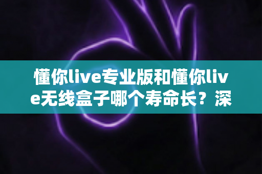 懂你live专业版和懂你live无线盒子哪个寿命长？深度对比解析，帮你选出更耐用的学习直播设备
