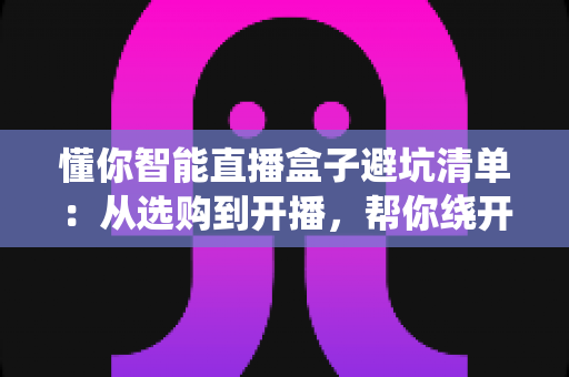 懂你智能直播盒子避坑清单:从选购到开播,帮你绕开每一个隐形消费陷阱的实用指南 懂你智能直播盒子避坑清单:从选购到开播,帮你绕开每一个隐形消费陷阱的实用指南