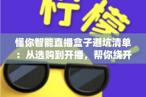 懂你智能直播盒子避坑清单:从选购到开播,帮你绕开每一个隐形消费陷阱的实用指南 懂你智能直播盒子避坑清单:从选购到开播,帮你绕开每一个隐形消费陷阱的实用指南