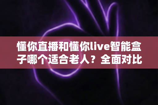 懂你直播和懂你live智能盒子哪个适合老人?全面对比分析与选购指南 懂你直播和懂你live智能盒子哪个适合老人?全面对比分析与选购指南