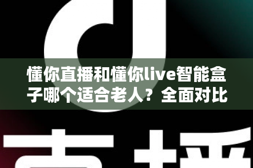 懂你直播和懂你live智能盒子哪个适合老人?全面对比分析与选购指南 懂你直播和懂你live智能盒子哪个适合老人?全面对比分析与选购指南
